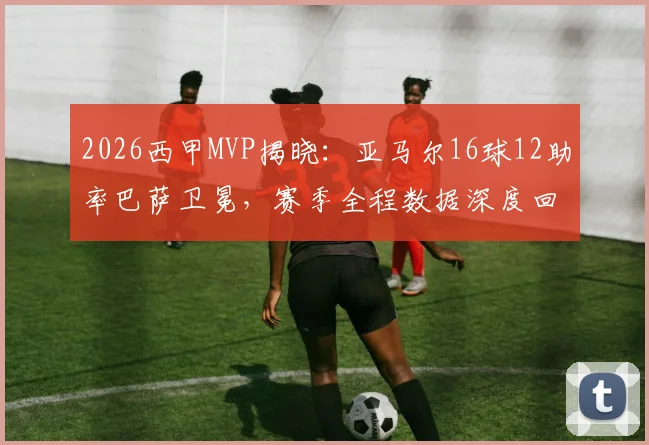 2026西甲MVP揭晓：亚马尔16球12助率巴萨卫冕，赛季全程数据深度回顾与评选规则解析