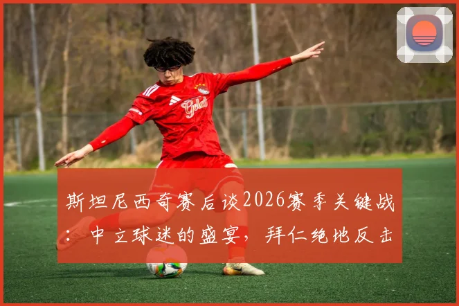 斯坦尼西奇赛后谈2026赛季关键战:中立球迷的盛宴,拜仁绝地反击令球员骄傲