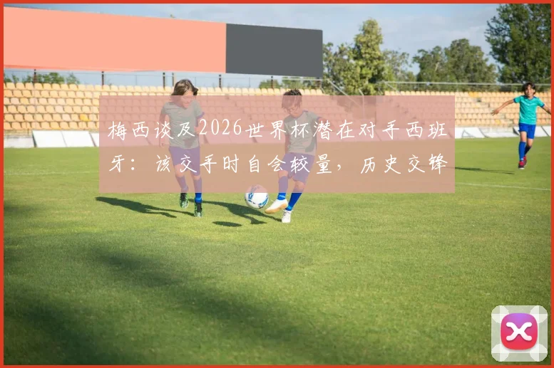 梅西谈及2026世界杯潜在对手西班牙：该交手时自会较量，历史交锋数据与未来对决前瞻