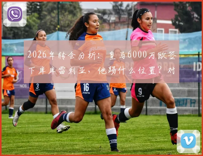 2026年转会分析：皇马6000万欧签下库库雷利亚，他踢什么位置？对切尔西有何影响？