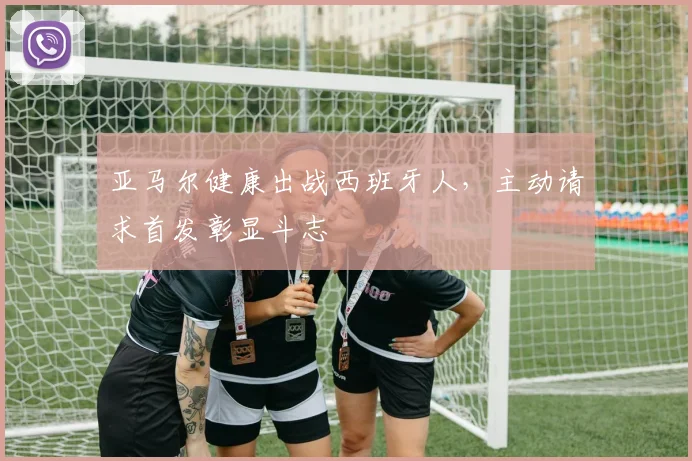 亚马尔健康出战西班牙人，主动请求首发彰显斗志