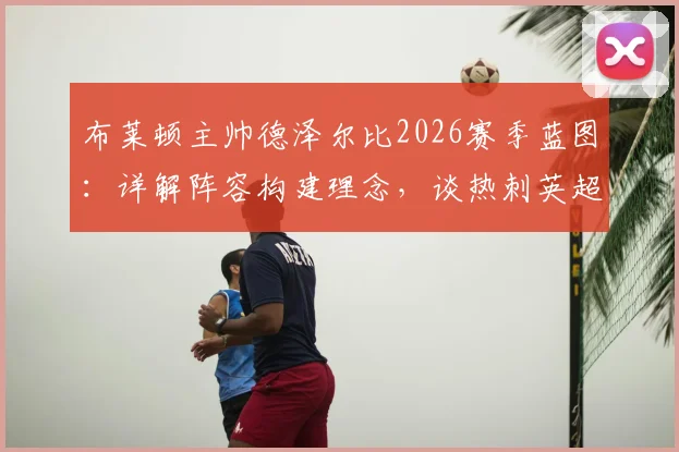 布莱顿主帅德泽尔比2026赛季蓝图：详解阵容构建理念，谈热刺英超前列竞争力