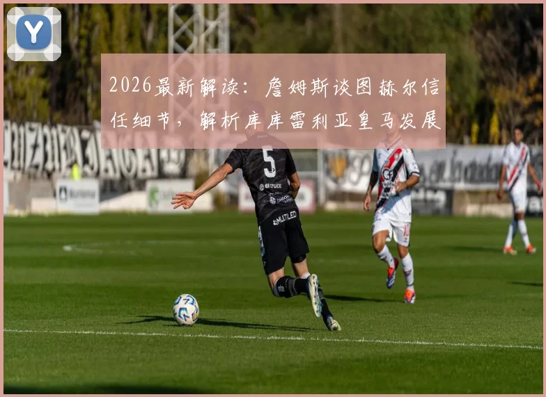 2026最新解读:詹姆斯谈图赫尔信任细节,解析库库雷利亚皇马发展前景