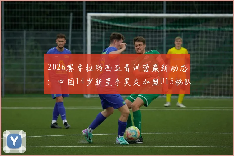 2026赛季拉玛西亚青训营最新动态：中国14岁新星李昊炎加盟U15梯队实力评估与前景展望