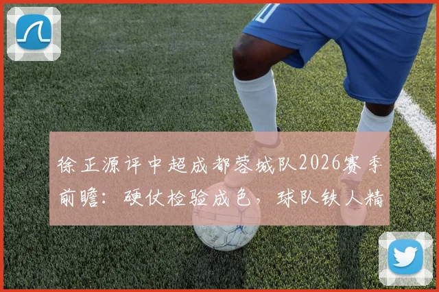 徐正源评中超成都蓉城队2026赛季前瞻:硬仗检验成色,球队铁人精神逐步显现的背后变化