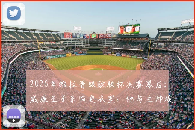 2026年维拉晋级欧联杯决赛幕后：威廉王子亲临更衣室，他与主帅埃梅里说了什么？