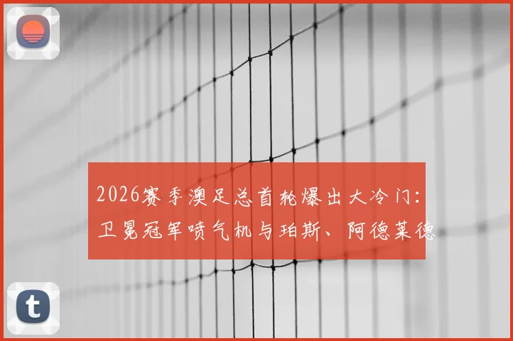 2026赛季澳足总首轮爆出大冷门:卫冕冠军喷气机与珀斯、阿德莱德联齐齐被淘汰出局