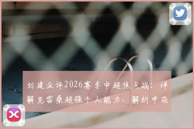 刘建业评2026赛季中超焦点战：详解克雷桑超强个人能力，解析申花阿马杜、恩加德乌缺阵关键影响