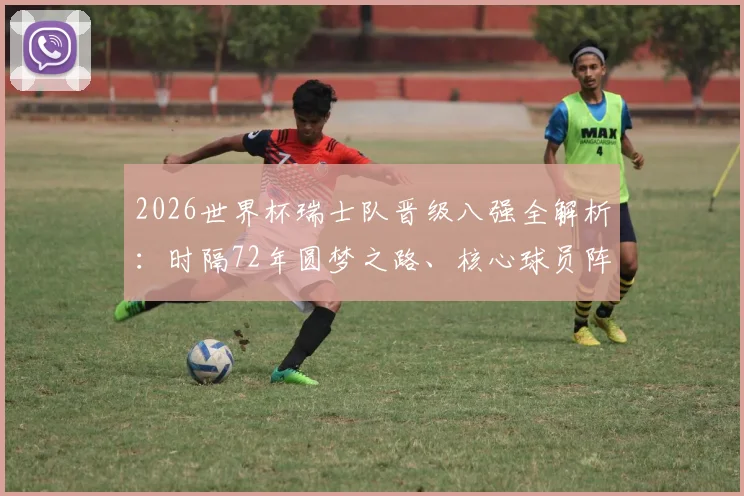 2026世界杯瑞士队晋级八强全解析:时隔72年圆梦之路、核心球员阵容与未来战术展望