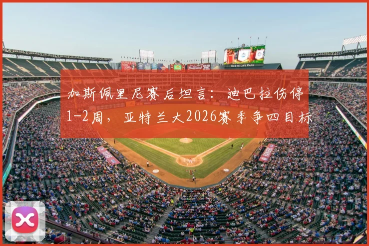 加斯佩里尼赛后坦言：迪巴拉伤停1-2周，亚特兰大2026赛季争四目标与战术展望
