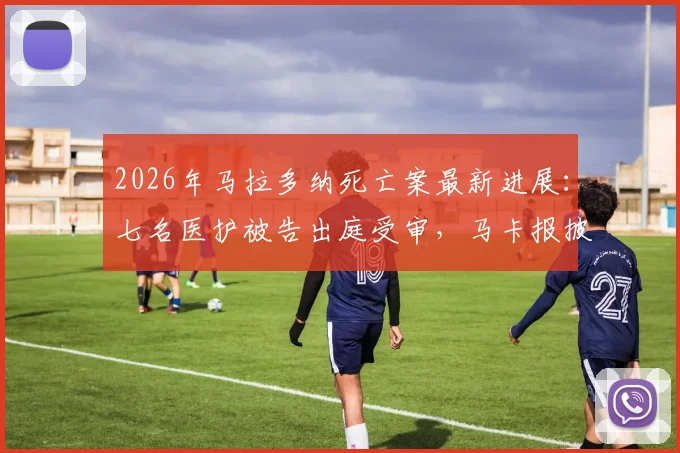 2026年马拉多纳死亡案最新进展：七名医护被告出庭受审，马卡报披露案件重启关键细节