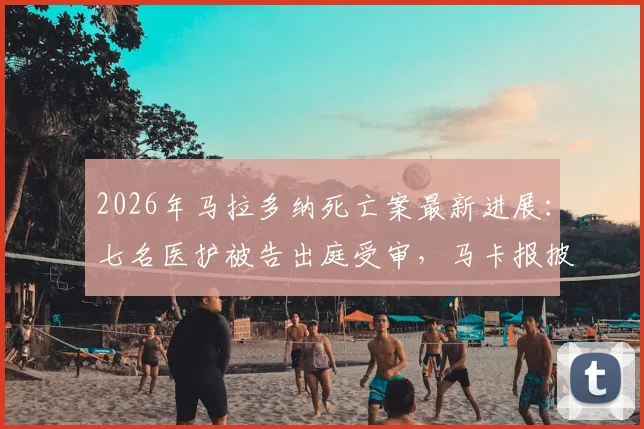 2026年马拉多纳死亡案最新进展：七名医护被告出庭受审，马卡报披露案件重启关键细节