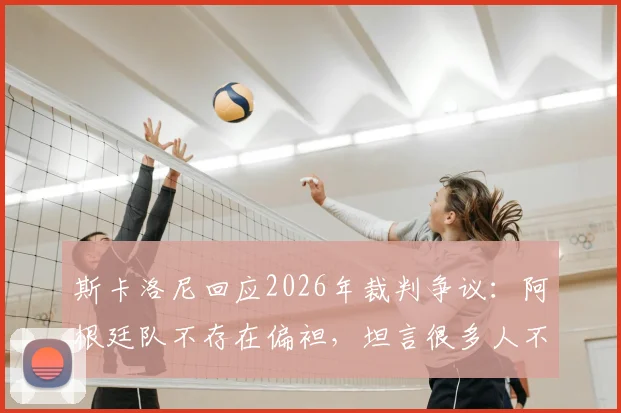 斯卡洛尼回应2026年裁判争议：阿根廷队不存在偏袒，坦言很多人不希望我们夺冠的真实原因