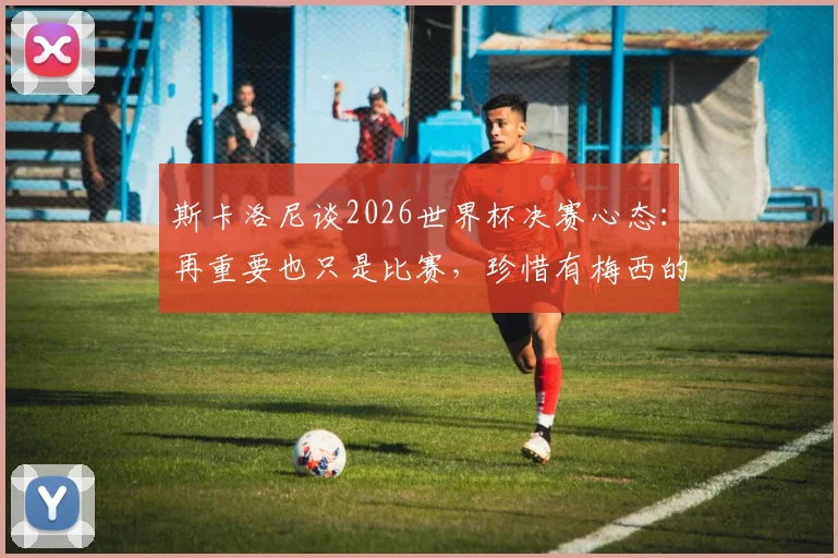 斯卡洛尼谈2026世界杯决赛心态:再重要也只是比赛,珍惜有梅西的最后一舞