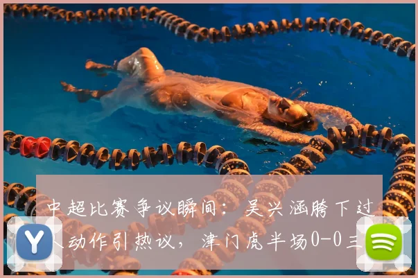 中超比赛争议瞬间:吴兴涵胯下过人动作引热议,津门虎半场0-0三镇,盘点2026赛季争议判罚