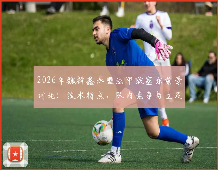 2026年魏祥鑫加盟法甲欧塞尔前景讨论：技术特点、队内竞争与立足一线队可能性分析