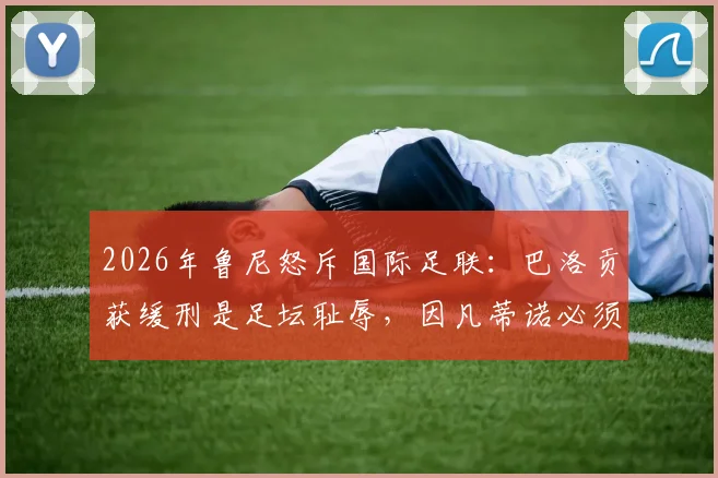 2026年鲁尼怒斥国际足联：巴洛贡获缓刑是足坛耻辱，因凡蒂诺必须负责引热议
