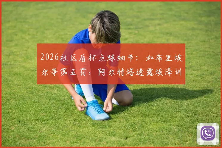 2026社区盾杯点球细节:加布里埃尔争第五罚,阿尔特塔透露埃泽训练百发百中