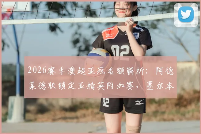 2026赛季澳超亚冠名额解析：阿德莱德联锁定亚精英附加赛，墨尔本胜利递补亚冠二条件详解