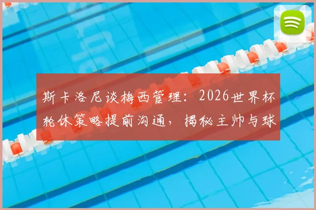 斯卡洛尼谈梅西管理：2026世界杯轮休策略提前沟通，揭秘主帅与球王的默契之道