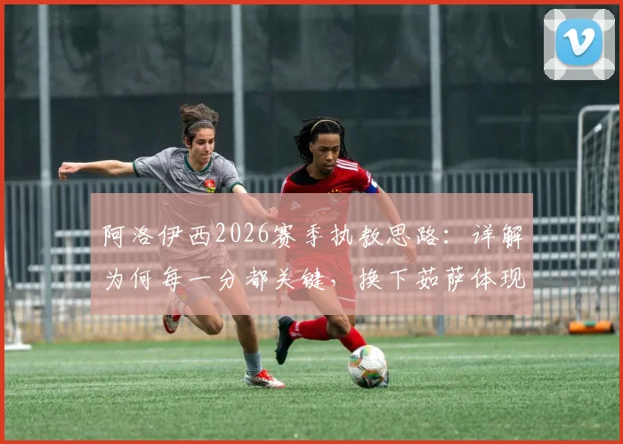 阿洛伊西2026赛季执教思路:详解为何每一分都关键,换下茹萨体现体能储备智慧