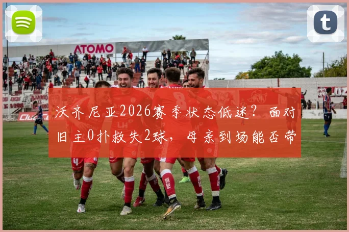 沃齐尼亚2026赛季状态低迷？面对旧主0扑救失2球，母亲到场能否带来转机？