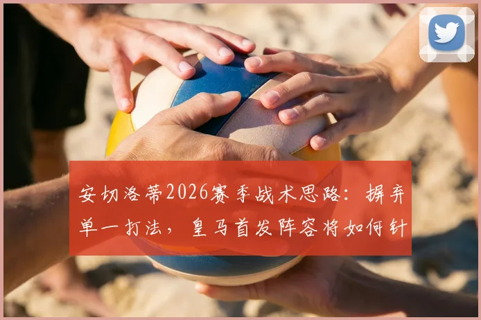 安切洛蒂2026赛季战术思路：摒弃单一打法，皇马首发阵容将如何针对性调整