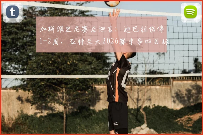加斯佩里尼赛后坦言：迪巴拉伤停1-2周，亚特兰大2026赛季争四目标与战术展望