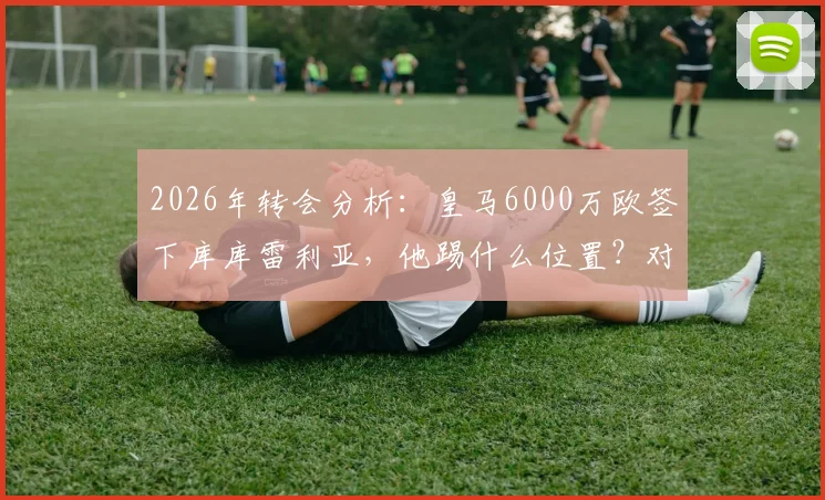 2026年转会分析：皇马6000万欧签下库库雷利亚，他踢什么位置？对切尔西有何影响？