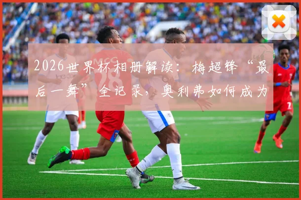 2026世界杯相册解读：梅超锋“最后一舞”全记录，奥利弗如何成为比利时新兽腰？