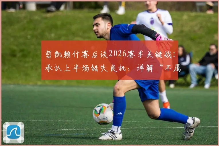 哲凯赖什赛后谈2026赛季关键战:承认上半场错失良机,详解“不属于我们的一天”背后原因