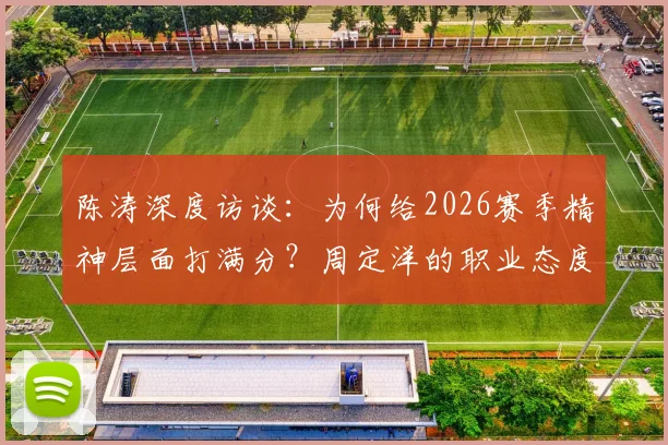 陈涛深度访谈：为何给2026赛季精神层面打满分？周定洋的职业态度成标杆，这五点球员必须学