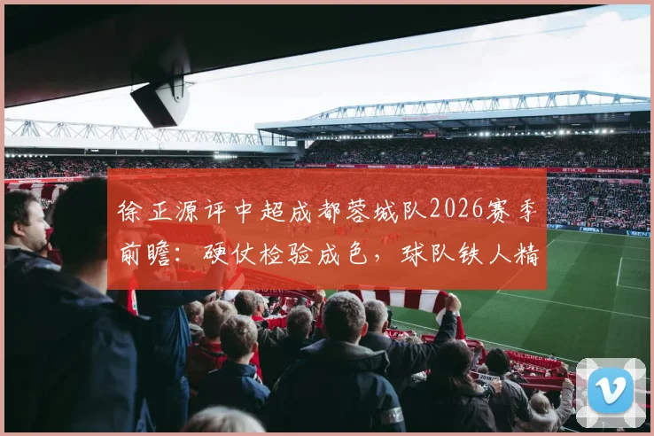 徐正源评中超成都蓉城队2026赛季前瞻：硬仗检验成色，球队铁人精神逐步显现的背后变化
