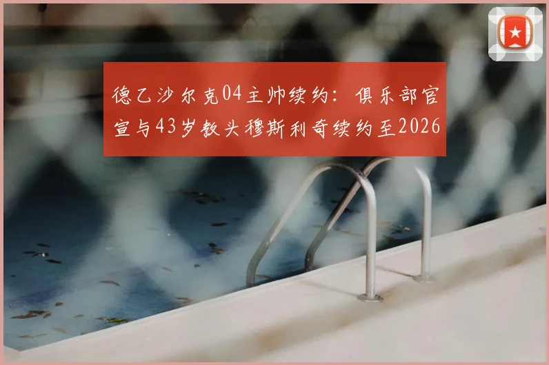 德乙沙尔克04主帅续约:俱乐部官宣与43岁教头穆斯利奇续约至2026,未来建队计划曝光