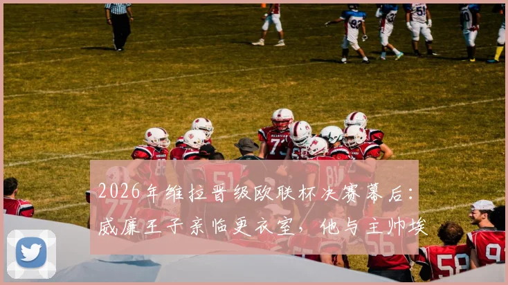 2026年维拉晋级欧联杯决赛幕后：威廉王子亲临更衣室，他与主帅埃梅里说了什么？
