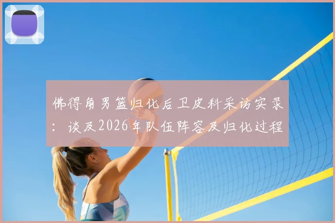 佛得角男篮归化后卫皮科采访实录：谈及2026年队伍阵容及归化过程，曾以为是垃圾邮件