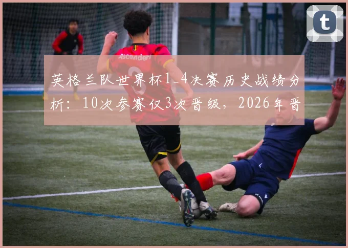 英格兰队世界杯1_4决赛历史战绩分析：10次参赛仅3次晋级，2026年晋级前景如何？