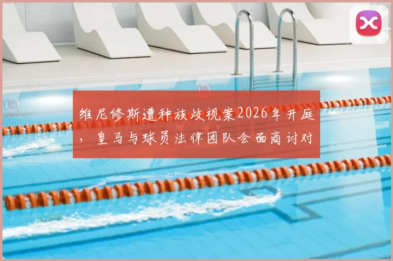 维尼修斯遭种族歧视案2026年开庭，皇马与球员法律团队会面商讨对策，案件最新进展披露