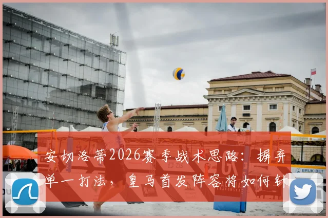 安切洛蒂2026赛季战术思路:摒弃单一打法,皇马首发阵容将如何针对性调整