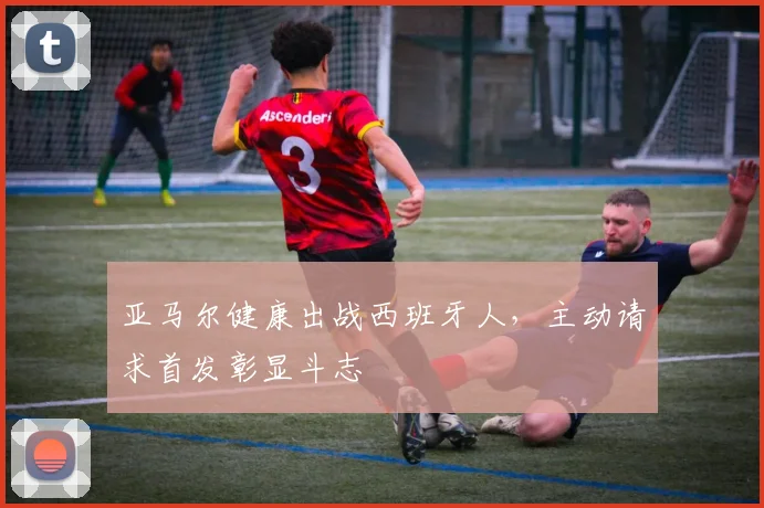 亚马尔健康出战西班牙人，主动请求首发彰显斗志