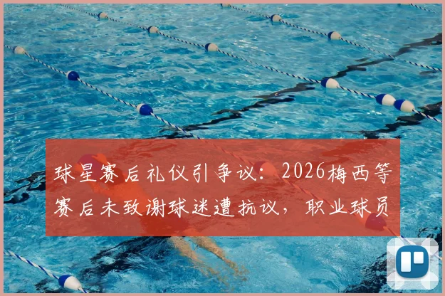 球星赛后礼仪引争议：2026梅西等赛后未致谢球迷遭抗议，职业球员该如何维系球迷关系？