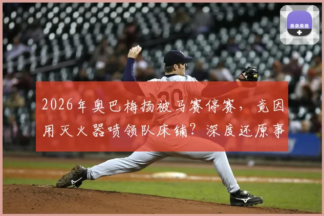 2026年奥巴梅扬被马赛停赛,竟因用灭火器喷领队床铺?深度还原事件来龙去脉与俱乐部处罚细节