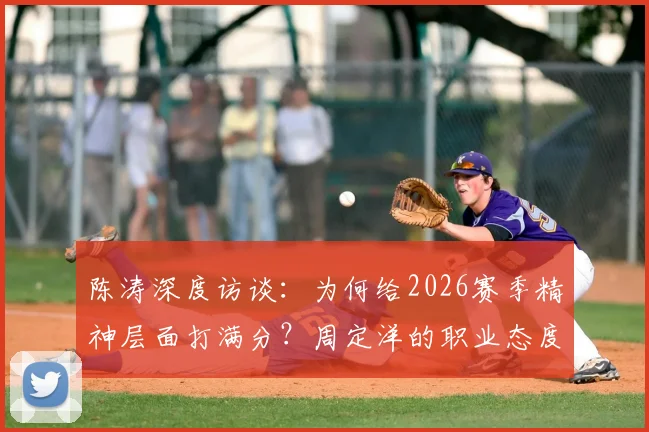 陈涛深度访谈：为何给2026赛季精神层面打满分？周定洋的职业态度成标杆，这五点球员必须学