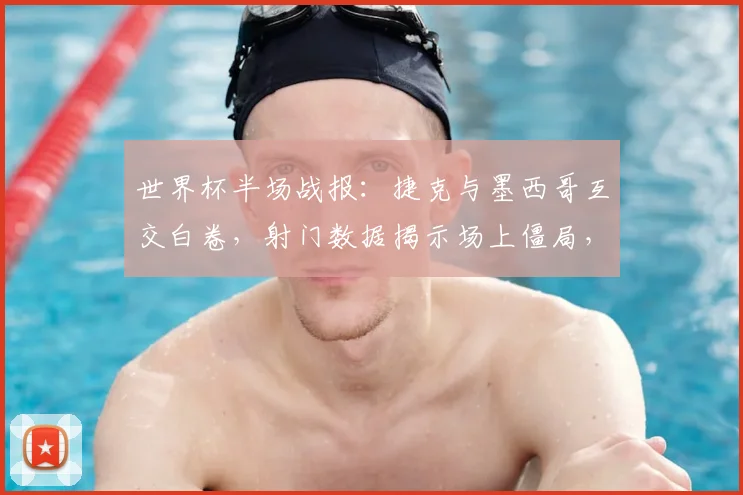 世界杯半场战报：捷克与墨西哥互交白卷，射门数据揭示场上僵局，技术统计深度解读