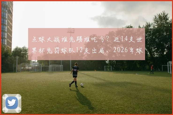点球大战谁先踢谁吃亏？近14支世界杯先罚球队12支出局，2026年球队该如何选择