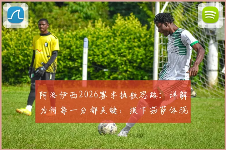 阿洛伊西2026赛季执教思路：详解为何每一分都关键，换下茹萨体现体能储备智慧