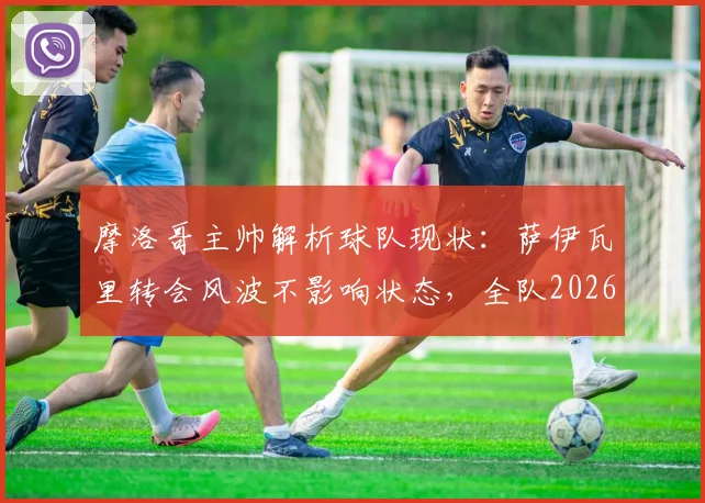 摩洛哥主帅解析球队现状：萨伊瓦里转会风波不影响状态，全队2026世界杯潜力尚未完全激发