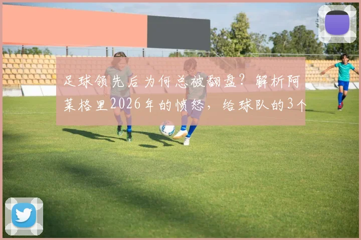 足球领先后为何总被翻盘？解析阿莱格里2026年的愤怒，给球队的3个防守稳固建议
