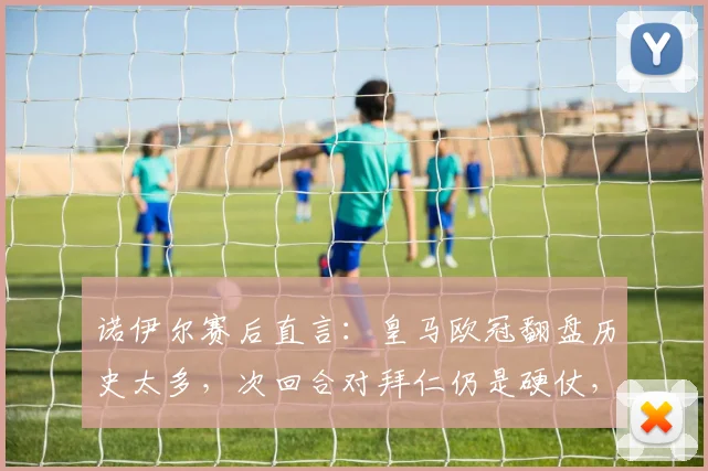 诺伊尔赛后直言:皇马欧冠翻盘历史太多,次回合对拜仁仍是硬仗,双方战术分析与前景解读