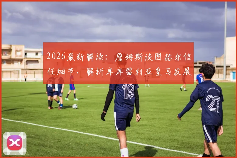 2026最新解读：詹姆斯谈图赫尔信任细节，解析库库雷利亚皇马发展前景